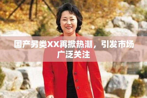 国产另类XX再掀热潮，引发市场广泛关注