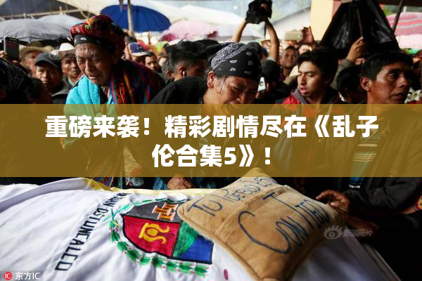 重磅来袭！精彩剧情尽在《乱子伦合集5》！