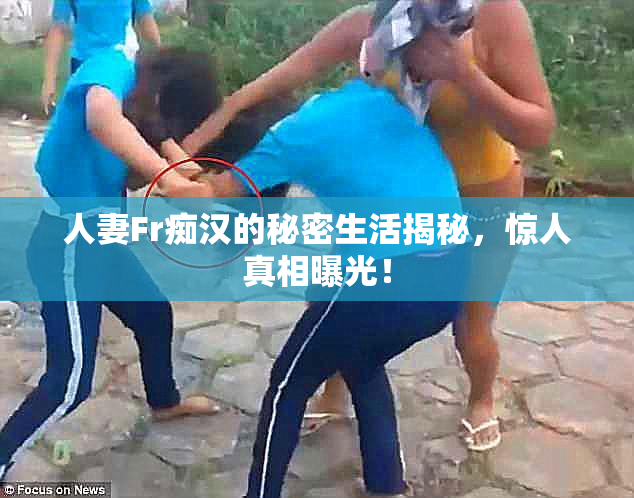 人妻Fr痴汉的秘密生活揭秘，惊人真相曝光！