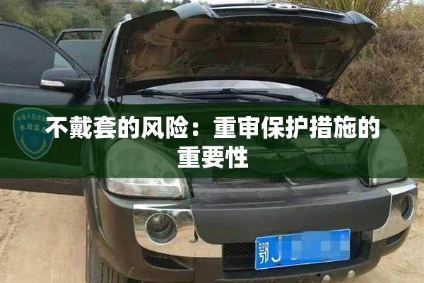 不戴套的风险：重审保护措施的重要性