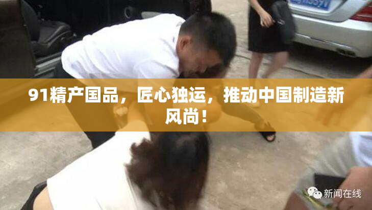 91精产国品，匠心独运，推动中国制造新风尚！