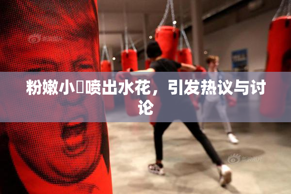 粉嫩小泬喷出水花，引发热议与讨论