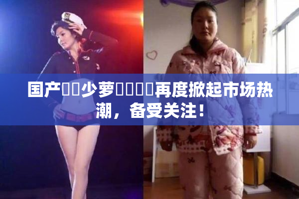 国产❌‌少萝❌‌❌‌再度掀起市场热潮，备受关注！
