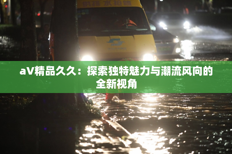 aV精品久久：探索独特魅力与潮流风向的全新视角