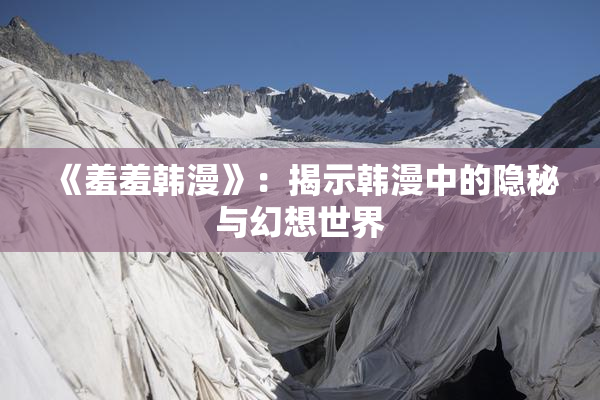《羞羞韩漫》：揭示韩漫中的隐秘与幻想世界