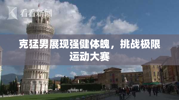 克猛男展现强健体魄，挑战极限运动大赛