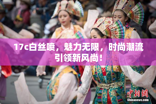 17c白丝喷，魅力无限，时尚潮流引领新风尚！