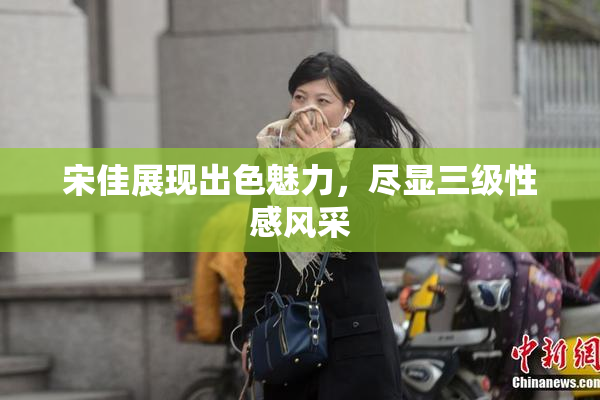 宋佳展现出色魅力，尽显三级性感风采