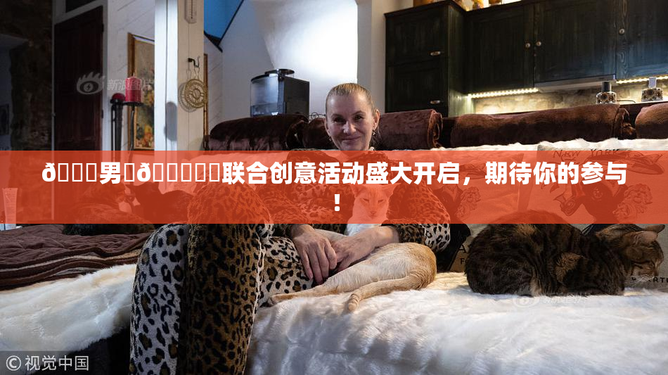 😚男‌🍌❌‌联合创意活动盛大开启，期待你的参与！
