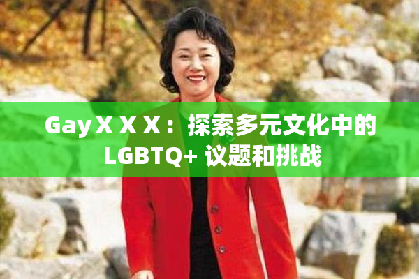 GayⅩⅩⅩ：探索多元文化中的 LGBTQ+ 议题和挑战