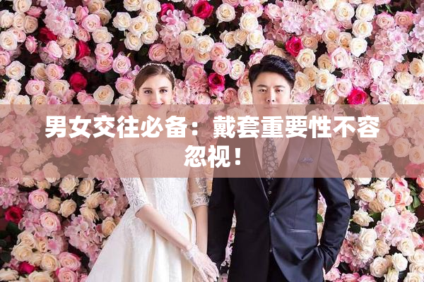 男女交往必备：戴套重要性不容忽视！