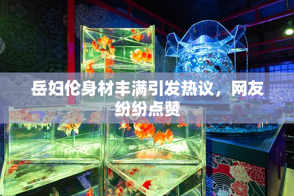岳妇伦身材丰满引发热议，网友纷纷点赞