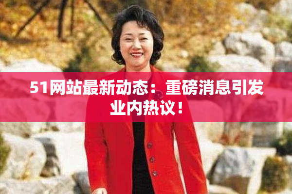 51网站最新动态：重磅消息引发业内热议！