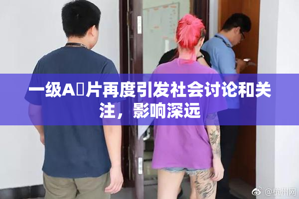 一级A婬片再度引发社会讨论和关注，影响深远
