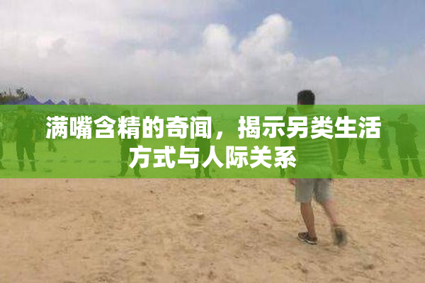 满嘴含精的奇闻，揭示另类生活方式与人际关系