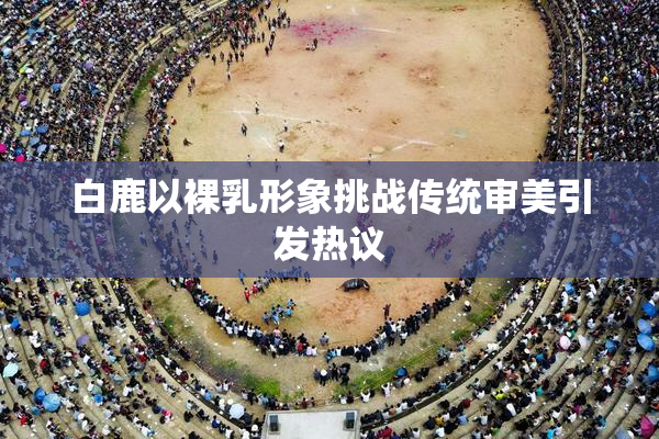 白鹿以裸乳形象挑战传统审美引发热议