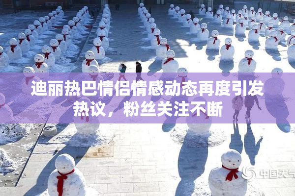 迪丽热巴情侣情感动态再度引发热议，粉丝关注不断