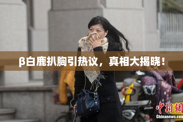 β白鹿扒胸引热议，真相大揭晓！