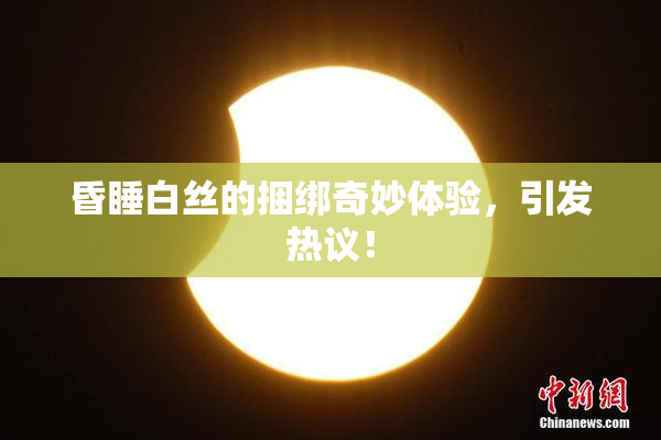 昏睡白丝的捆绑奇妙体验，引发热议！