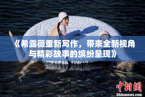 《希露薇重新写作，带来全新视角与精彩故事的缤纷呈现》