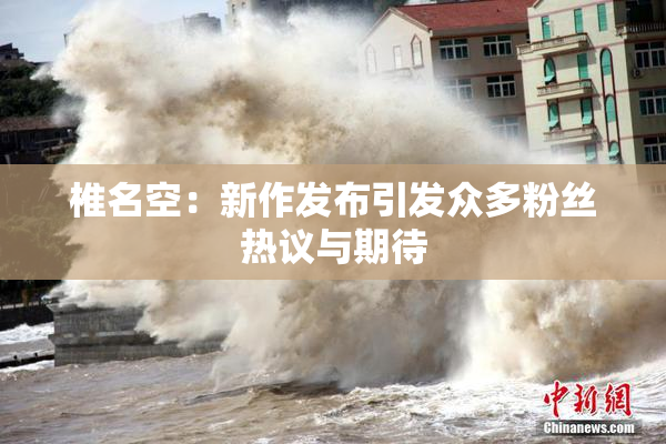椎名空：新作发布引发众多粉丝热议与期待