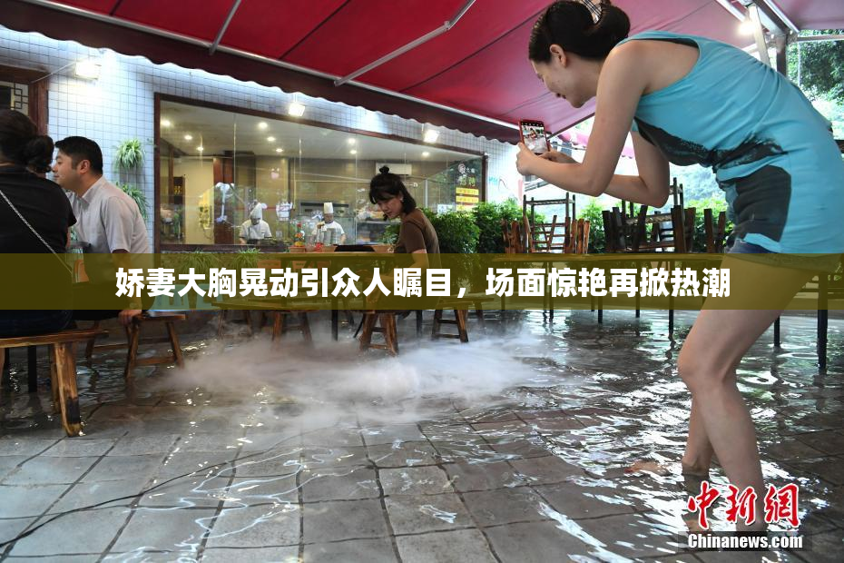 娇妻大胸晃动引众人瞩目，场面惊艳再掀热潮