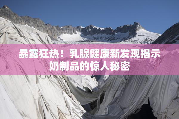 暴露狂热！乳腺健康新发现揭示奶制品的惊人秘密