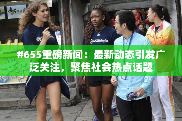 #655重磅新闻：最新动态引发广泛关注，聚焦社会热点话题
