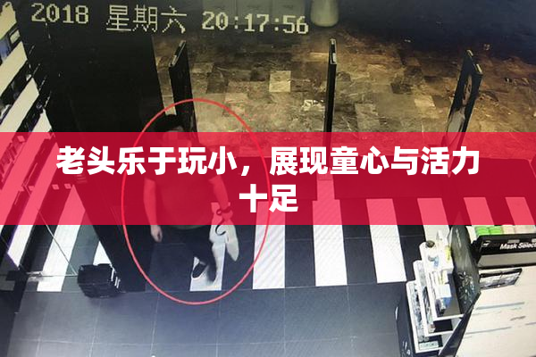 老头乐于玩小，展现童心与活力十足