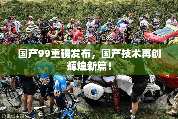 国产99重磅发布，国产技术再创辉煌新篇！