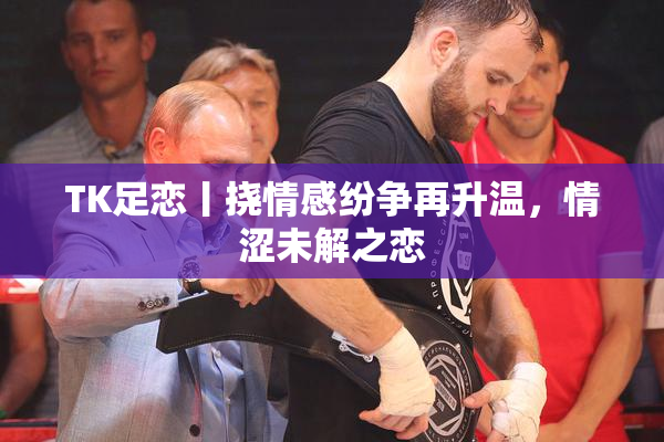 TK足恋丨挠情感纷争再升温，情涩未解之恋