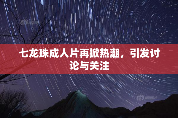 七龙珠成人片再掀热潮，引发讨论与关注