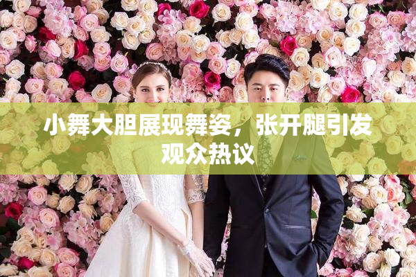 小舞大胆展现舞姿，张开腿引发观众热议