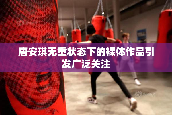 唐安琪无重状态下的裸体作品引发广泛关注