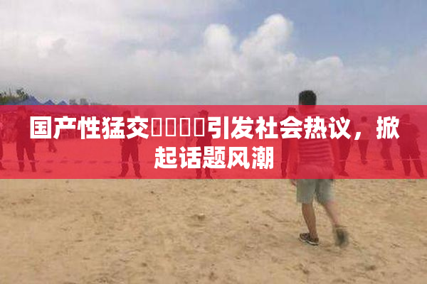 国产性猛交❌‌❌‌引发社会热议，掀起话题风潮