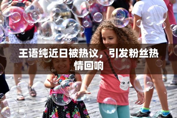 王语纯近日被热议，引发粉丝热情回响