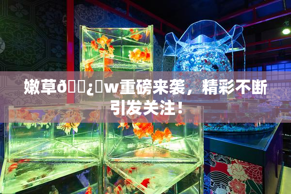 嫩草🌿‌w重磅来袭，精彩不断引发关注！