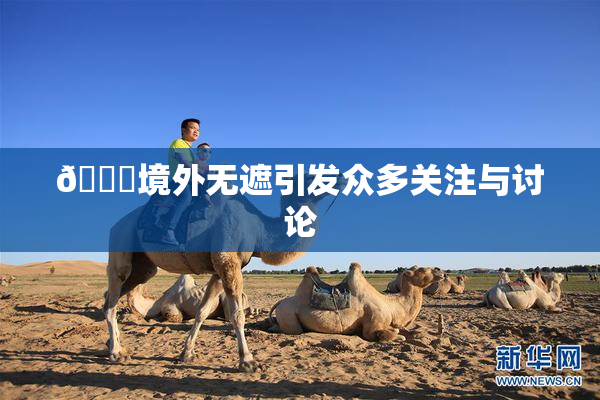 🔞境外无遮引发众多关注与讨论