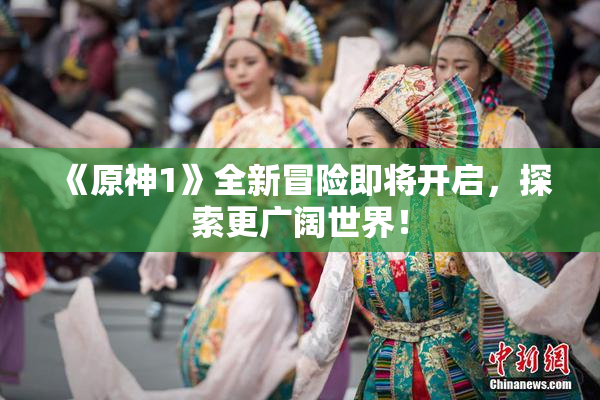 《原神1》全新冒险即将开启，探索更广阔世界！