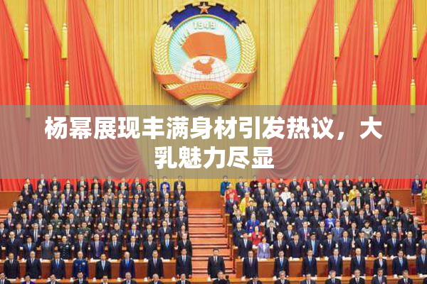 杨幂展现丰满身材引发热议，大乳魅力尽显