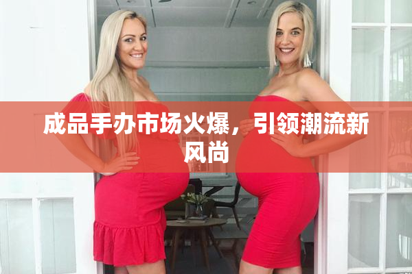 成品手办市场火爆，引领潮流新风尚