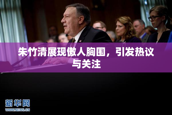 朱竹清展现傲人胸围，引发热议与关注