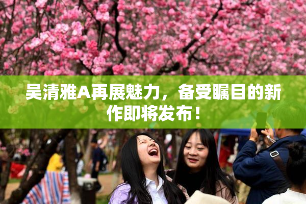 吴清雅A再展魅力，备受瞩目的新作即将发布！