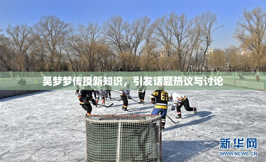 吴梦梦传授新知识，引发话题热议与讨论