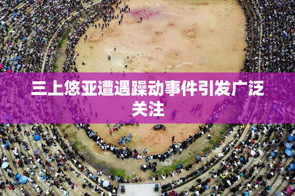 三上悠亚遭遇躁动事件引发广泛关注