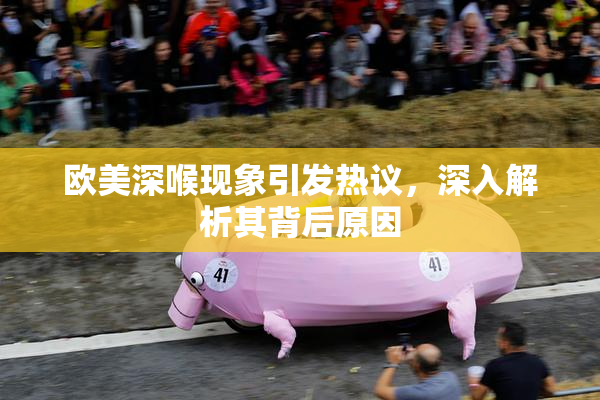 欧美深喉现象引发热议，深入解析其背后原因