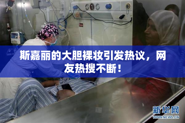 斯嘉丽的大胆裸妆引发热议，网友热搜不断！
