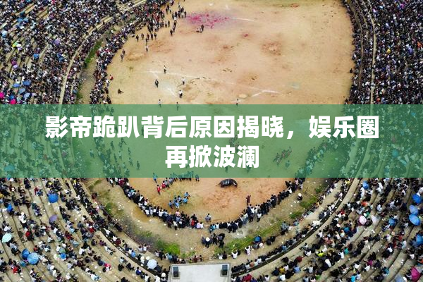 影帝跪趴背后原因揭晓，娱乐圈再掀波澜