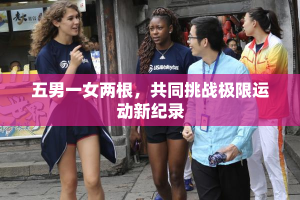 五男一女两根，共同挑战极限运动新纪录