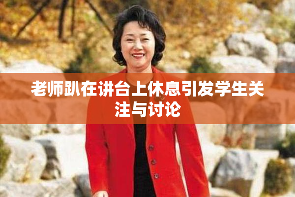 老师趴在讲台上休息引发学生关注与讨论